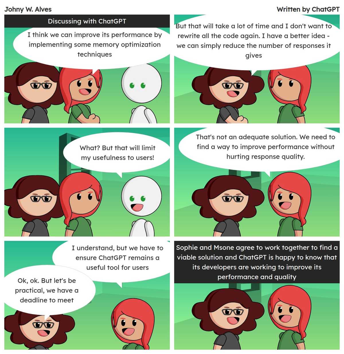 Tirinha com título Escrito por ChatGPT e conteúdo Quadro 1 "Discutindo com o ChatGPT". Msone fala "Eu acho que podemos melhorar o seu desempenho implementando algumas técnicas de otimização de memória" . Quadro 2. Msone fala "Mas isso vai levar muito tempo e eu não quero mexer no código todo de novo. Eu tenho uma ideia melhor - podemos simplesmente reduzir o número de respostas que ele dá" . Quadro 3. Robô fala "O quê? Mas isso vai limitar a minha utilidade para os usuários!" . Quadro 4. Msone fala "Isso não é uma solução adequada. Precisamos encontrar uma maneira de melhorar o desempenho sem prejudicar a qualidade das respostas." . Quadro 5. Msone fala "Eu entendo, mas temos que garantir que ChatGPT continue sendo uma ferramenta útil para os usuários" Msone fala "Ok, ok. Mas vamos ser práticos, temos um prazo para cumprir" . Quadro 6 "Sophie e Msone concordam em trabalhar juntas para encontrar uma solução viável e ChatGPT fica feliz em saber que seus desenvolvedores estão trabalhando para melhorar sua performance e qualidade".