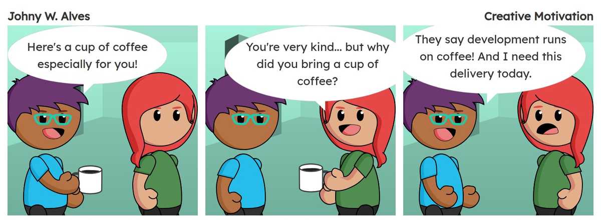 Tirinha com título Motivação Criativa e conteúdo Quadro 1. Rafiq fala "Aqui está uma xícara de café especialmente para você!" . Quadro 2. Sophie fala "Você é muito gentil... mas por que você trouxe uma xícara de café?" . Quadro 3. Rafiq fala "Dizem que o desenvolvimento é movido a café! E eu preciso dessa entrega para hoje." .