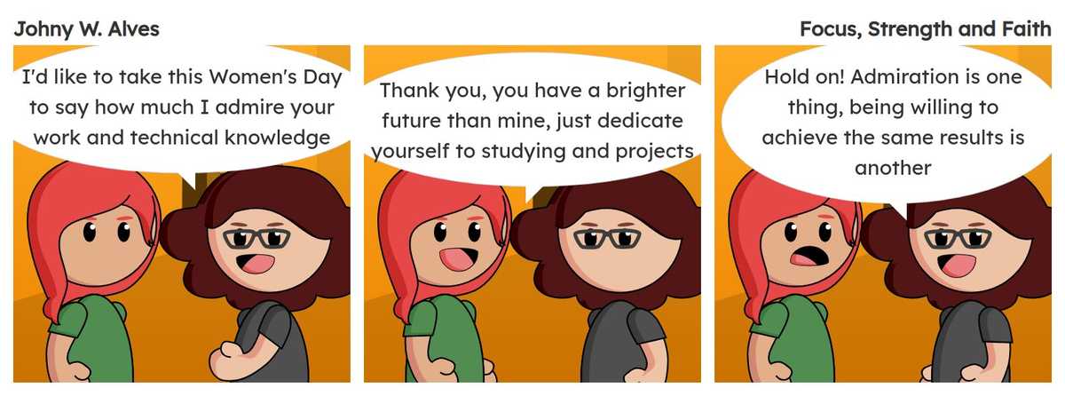 Tirinha com título Foco, Força e Fé e conteúdo Quadro 1. Sophie e Msone conversando no escritório Msone fala "Gostaria de aproveitar esse dia da mulher para dizer como admiro seu trabalho e conhecimento técnico". Quadro 2. Sophie fala "Obrigado, você tem um futuro mais brilhante que o meu, só se dedicar aos estudos e projetos". Quadro 3. Msone fala "Calma! Admiração é uma coisa, estar disposta a alcançar os mesmos resultados é outra".