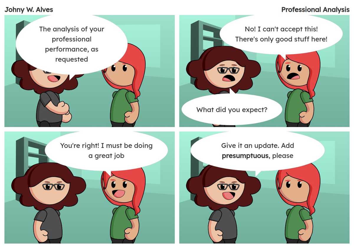 Tirinha com título Análise profissional e conteúdo Quadro 1. Msone fala "A análise da sua atuação profissional, que pediu". Quadro 2. Sophie fala "Não! Não posso aceitar isso! Só tem coisa boa aqui!" Msone fala "O que você esperava?". Quadro 3. Sophie fala "Tem razão! Devo estar fazendo um ótimo trabalho". Quadro 4. Msone fala "Dá uma atualizada. Adiciona presunçosa, por favor".